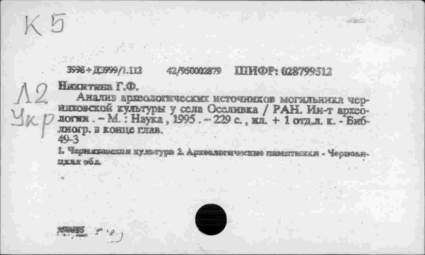 ﻿Э99в+ДЭ9»ДШ	42,/950002875 ШИФР: 028799512
Л2 Укр
Нйжнтиеа Г„Ф,.
•Анализ архволопкиеских источников могильника чер-яяйэвской культуры у села Осалмвка / РАН. Ин-т архео-логнж.-М. : Наука ,1995.-2® с. , ил. +■ 1 тдл. к. -Биб-лиогр. в кашле глав.
49-3
L ^&jmsraasMSsaj« ауд&яурь 2. Ajpa*ej*Mws*®B« пямжкяхя - Черэаьи» адм o6jL.
.•чад® - * ' лмк: